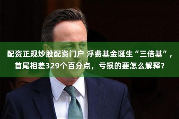 配资正规炒股配资门户 浮费基金诞生“三倍基”，首尾相差329个百分点，亏损的要怎么解释？