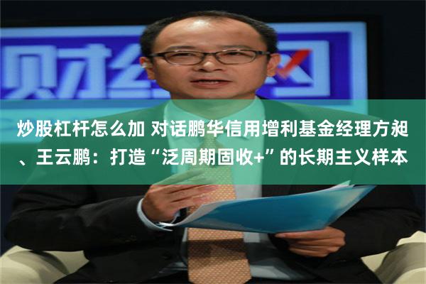 炒股杠杆怎么加 对话鹏华信用增利基金经理方昶、王云鹏：打造“泛周期固收+”的长期主义样本