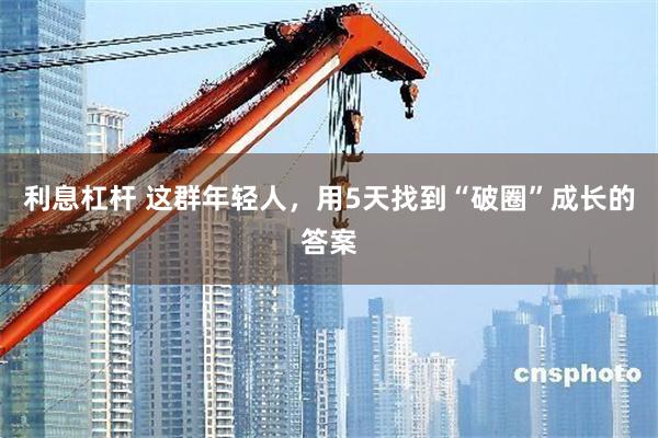 利息杠杆 这群年轻人，用5天找到“破圈”成长的答案