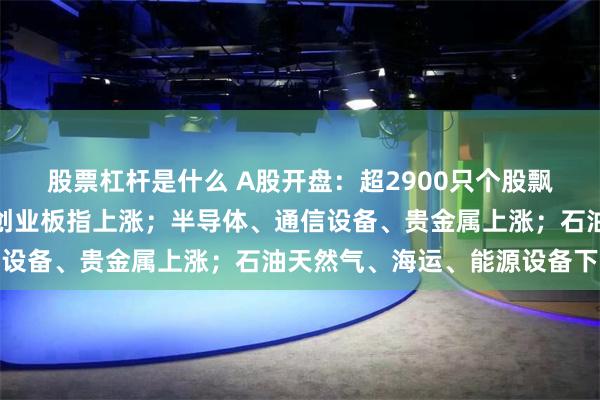 股票杠杆是什么 A股开盘：超2900只个股飘绿，沪指下跌，深指、创业板指上涨；半导体、通信设备、贵金属上涨；石油天然气、海运、能源设备下跌