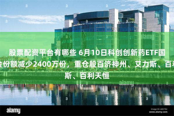 股票配资平台有哪些 6月10日科创创新药ETF国泰基金份额减少2400万份，重仓股百济神州、艾力斯、百利天恒