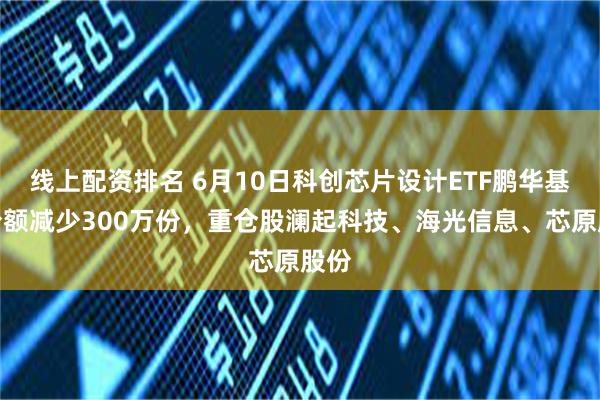线上配资排名 6月10日科创芯片设计ETF鹏华基金份额减少300万份,重仓股澜起科技、海光信息、芯原股份