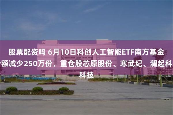 股票配资吗 6月10日科创人工智能ETF南方基金份额减少250万份，重仓股芯原股份、寒武纪、澜起科技