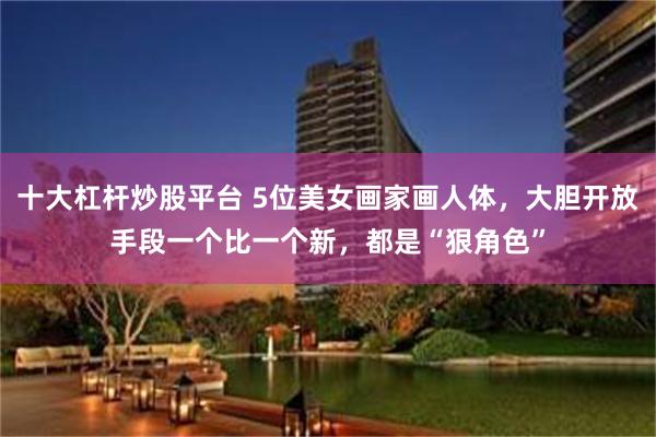 十大杠杆炒股平台 5位美女画家画人体，大胆开放手段一个比一个新，都是“狠角色”