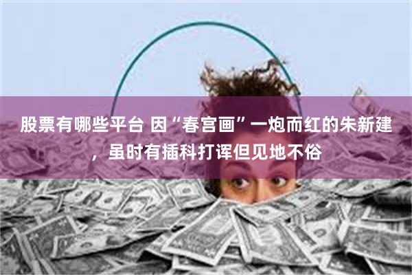 股票有哪些平台 因“春宫画”一炮而红的朱新建，虽时有插科打诨但见地不俗