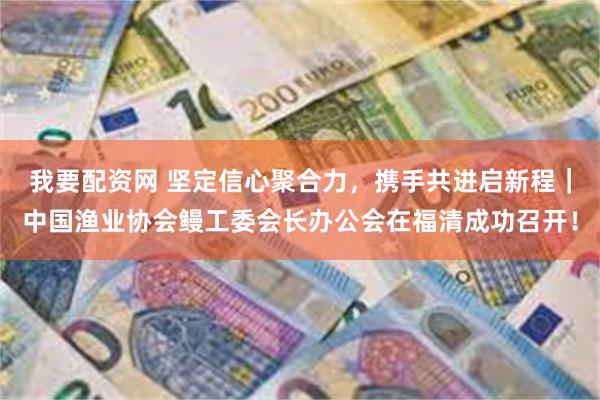 我要配资网 坚定信心聚合力,携手共进启新程|中国渔业协会鳗工委会长办公会在福清成功召开!