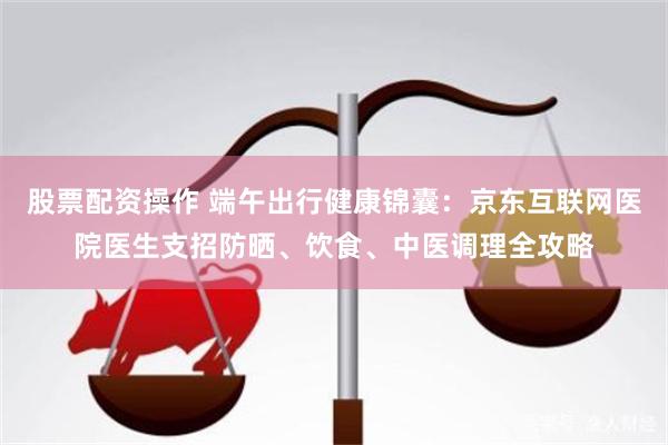 股票配资操作 端午出行健康锦囊：京东互联网医院医生支招防晒、饮食、中医调理全攻略