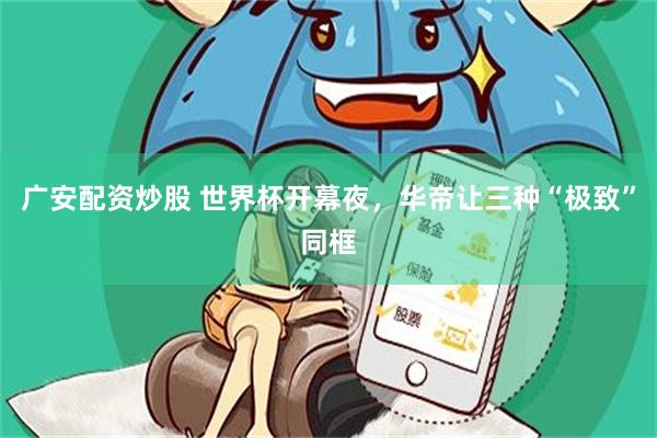 广安配资炒股 世界杯开幕夜，华帝让三种“极致”同框