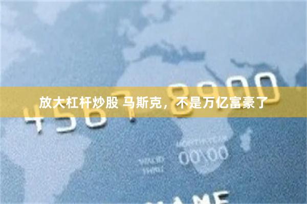 放大杠杆炒股 马斯克，不是万亿富豪了