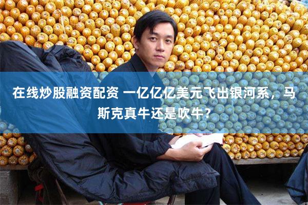 在线炒股融资配资 一亿亿亿美元飞出银河系，马斯克真牛还是吹牛？