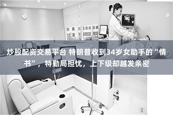炒股配资交易平台 特朗普收到34岁女助手的“情书”，特勤局担忧，上下级却越发亲密