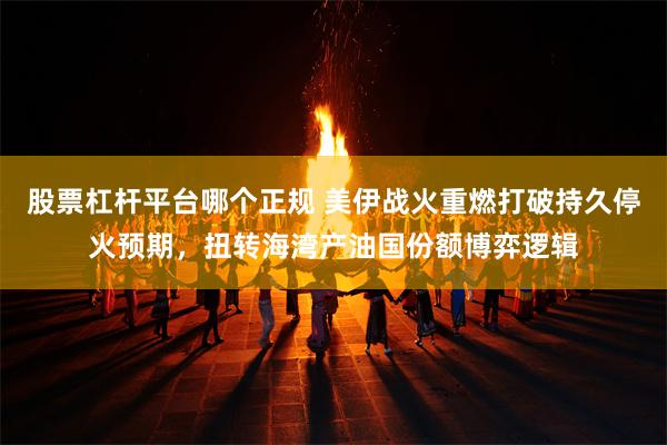 股票杠杆平台哪个正规 美伊战火重燃打破持久停火预期，扭转海湾产油国份额博弈逻辑