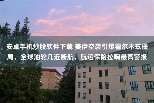 安卓手机炒股软件下载 美伊空袭引爆霍尔木兹僵局，全球油轮几近断航，航运保险拉响最高警报