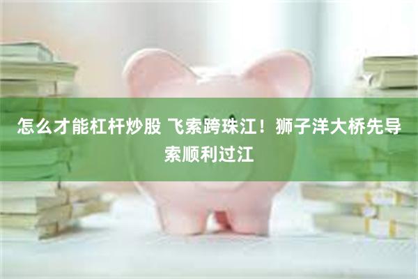 怎么才能杠杆炒股 飞索跨珠江!狮子洋大桥先导索顺利过江