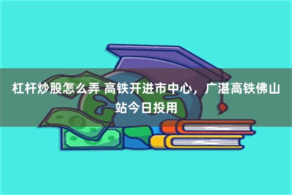 杠杆炒股怎么弄 高铁开进市中心,广湛高铁佛山站今日投用
