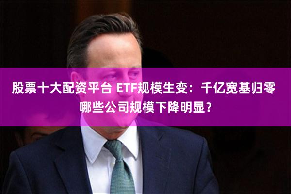 股票十大配资平台 ETF规模生变：千亿宽基归零 哪些公司规模下降明显？