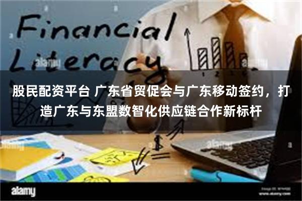 股民配资平台 广东省贸促会与广东移动签约,打造广东与东盟数智化供应链合作新标杆