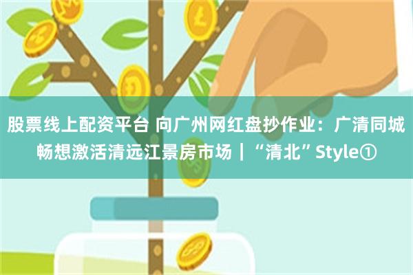 股票线上配资平台 向广州网红盘抄作业:广清同城畅想激活清远江景房市场|“清北”Style①