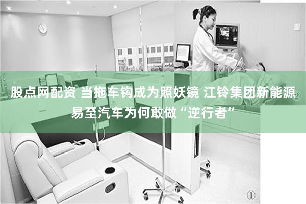 股点网配资 当拖车钩成为照妖镜 江铃集团新能源易至汽车为何敢做“逆行者”
