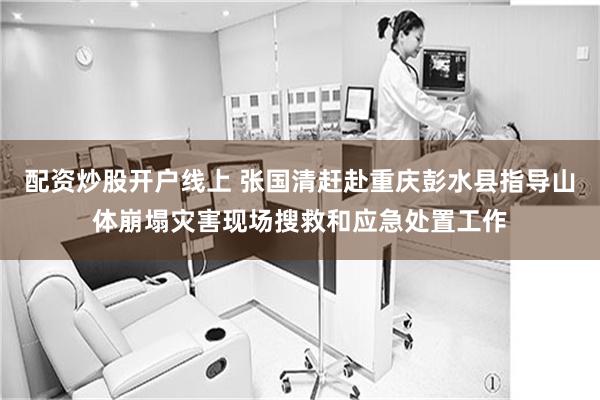 配资炒股开户线上 张国清赶赴重庆彭水县指导山体崩塌灾害现场搜救和应急处置工作