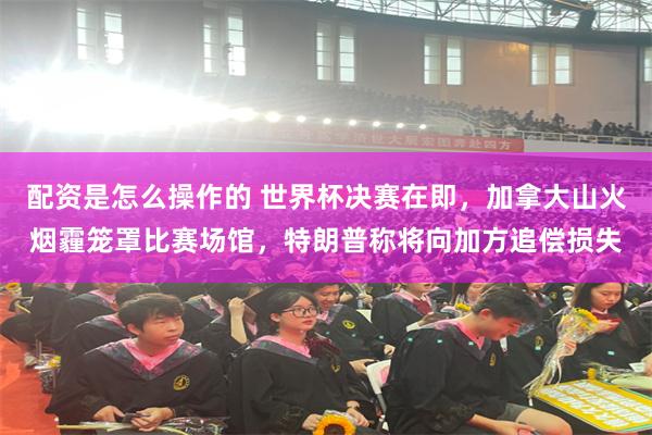 配资是怎么操作的 世界杯决赛在即，加拿大山火烟霾笼罩比赛场馆，特朗普称将向加方追偿损失