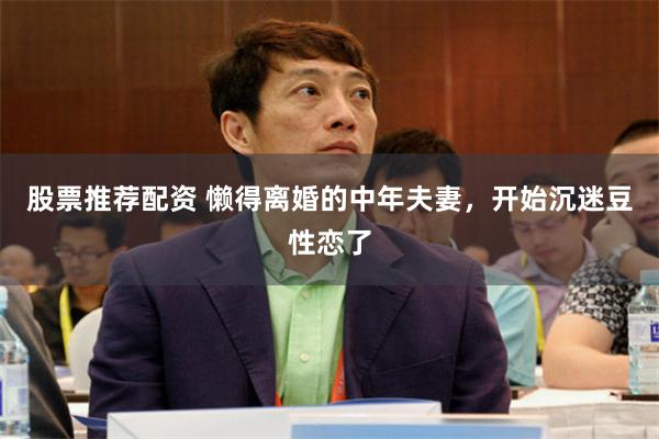 股票推荐配资 懒得离婚的中年夫妻，开始沉迷豆性恋了