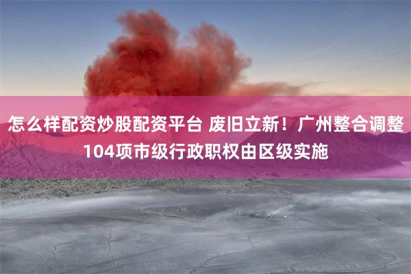 怎么样配资炒股配资平台 废旧立新！广州整合调整104项市级行政职权由区级实施