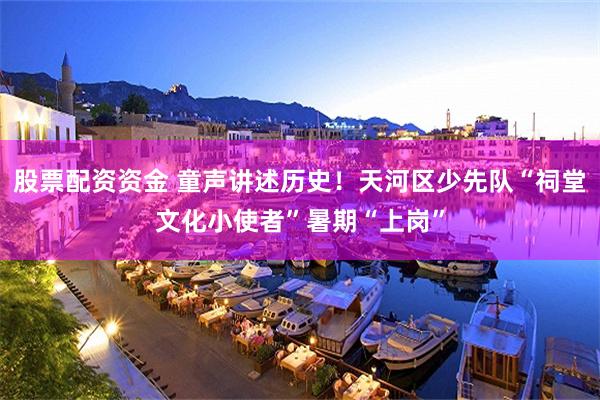 股票配资资金 童声讲述历史！天河区少先队“祠堂文化小使者”暑期“上岗”