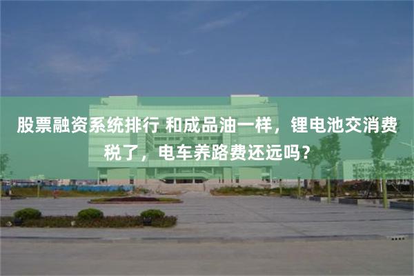股票融资系统排行 和成品油一样,锂电池交消费税了,电车养路费还远吗?