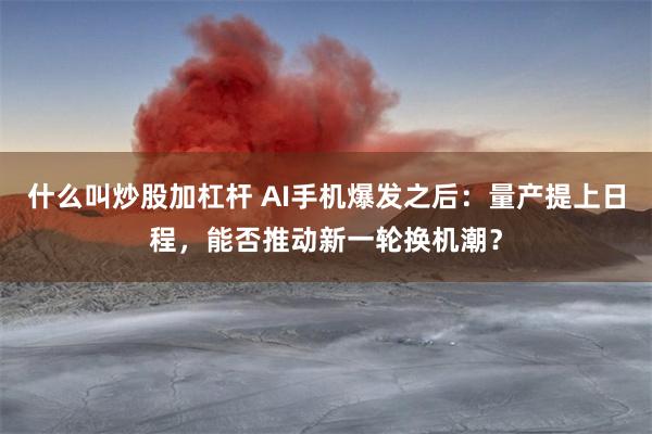 什么叫炒股加杠杆 AI手机爆发之后：量产提上日程，能否推动新一轮换机潮？