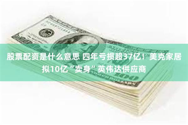 股票配资是什么意思 四年亏损超37亿！美克家居拟10亿“卖身”英伟达供应商