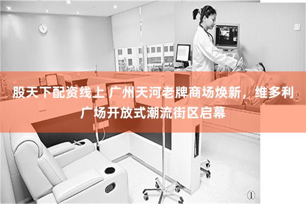 股天下配资线上 广州天河老牌商场焕新,维多利广场开放式潮流街区启幕