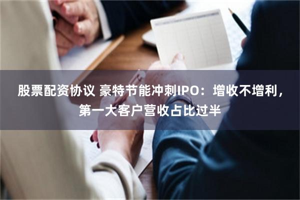 股票配资协议 豪特节能冲刺IPO：增收不增利，第一大客户营收占比过半