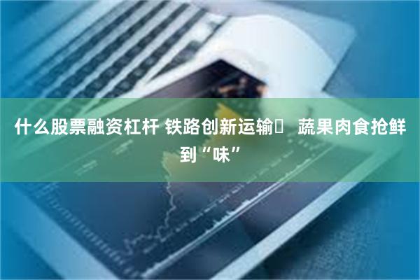 什么股票融资杠杆 铁路创新运输  蔬果肉食抢鲜到“味”