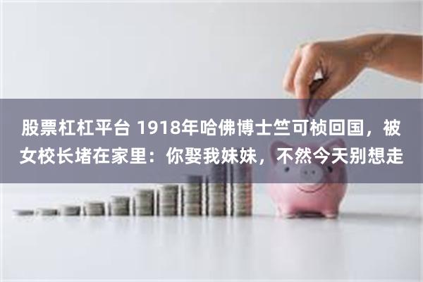股票杠杠平台 1918年哈佛博士竺可桢回国，被女校长堵在家里：你娶我妹妹，不然今天别想走