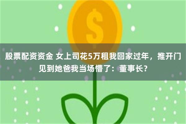 股票配资资金 女上司花5万租我回家过年，推开门见到她爸我当场懵了：董事长？