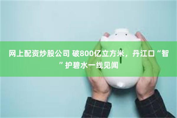 网上配资炒股公司 破800亿立方米，丹江口“智”护碧水一线见闻