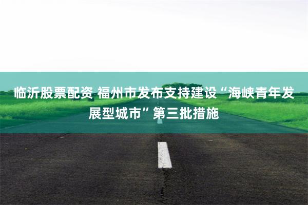 临沂股票配资 福州市发布支持建设“海峡青年发展型城市”第三批措施
