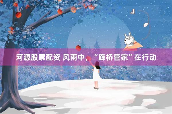 河源股票配资 风雨中，“廊桥管家”在行动