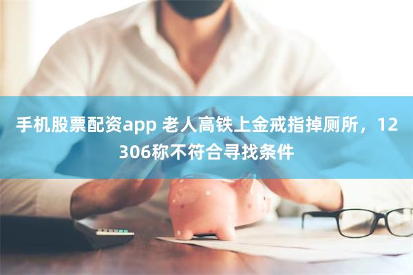 手机股票配资app 老人高铁上金戒指掉厕所，12306称不符合寻找条件