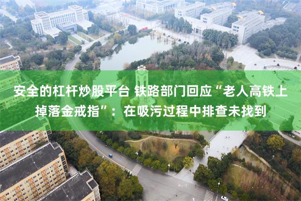 安全的杠杆炒股平台 铁路部门回应“老人高铁上掉落金戒指”：在吸污过程中排查未找到