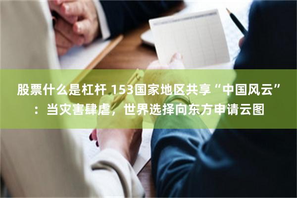股票什么是杠杆 153国家地区共享“中国风云”：当灾害肆虐，世界选择向东方申请云图