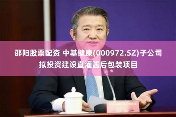 邵阳股票配资 中基健康(000972.SZ)子公司拟投资建设直灌酱后包装项目