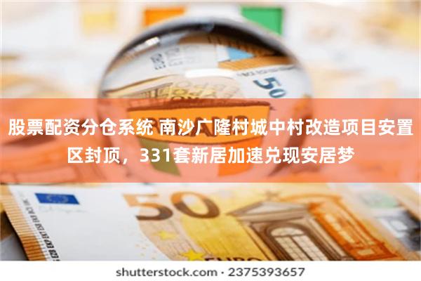 股票配资分仓系统 南沙广隆村城中村改造项目安置区封顶,331套新居加速兑现安居梦