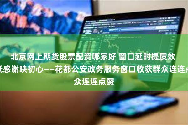 北京网上期货股票配资哪家好 窗口延时提质效 一纸感谢映初心——花都公安政务服务窗口收获群众连连点赞