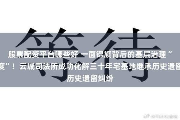 股票配资平台哪些好 一面锦旗背后的基层治理“加速度”！云城司法所成功化解三十年宅基地继承历史遗留纠纷