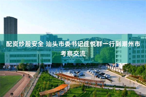 配资炒股安全 汕头市委书记庄悦群一行到潮州市考察交流