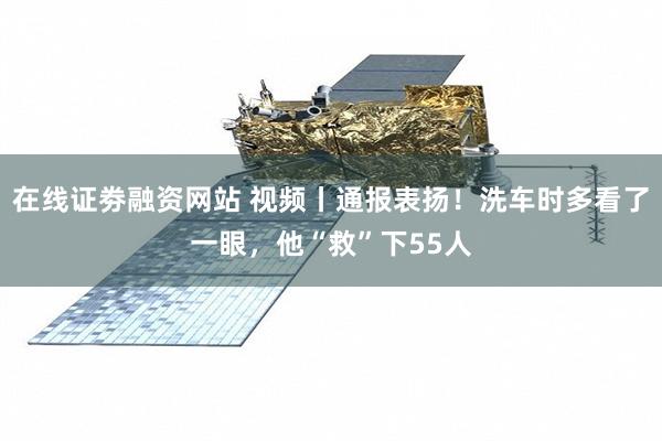 在线证劵融资网站 视频丨通报表扬！洗车时多看了一眼，他“救”下55人