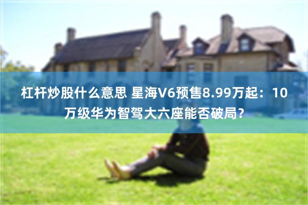 杠杆炒股什么意思 星海V6预售8.99万起:10万级华为智驾大六座能否破局?
