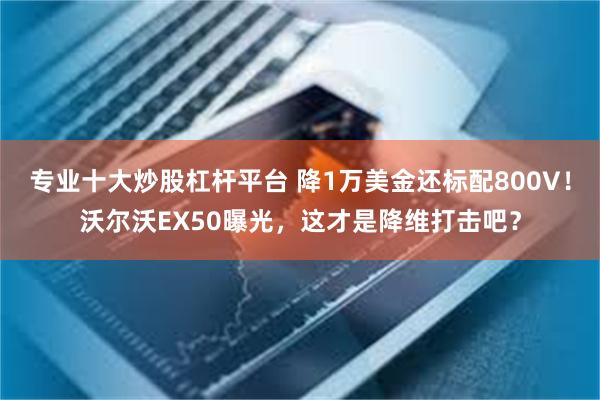 专业十大炒股杠杆平台 降1万美金还标配800V！沃尔沃EX50曝光，这才是降维打击吧？